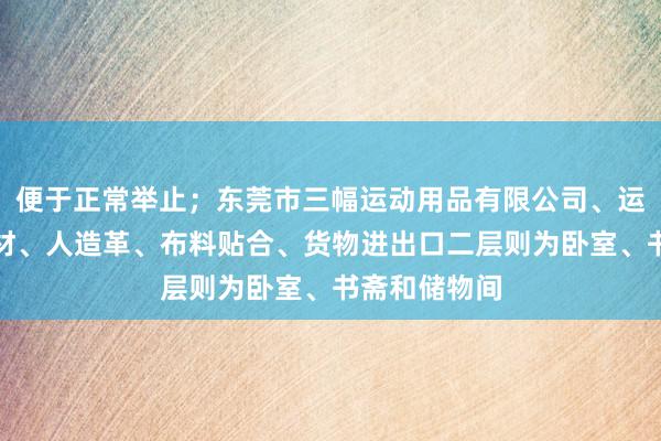 便于正常举止；东莞市三幅运动用品有限公司、运动用品、鞋材、人造革、布料贴合、货物进出口二层则为卧室、书斋和储物间