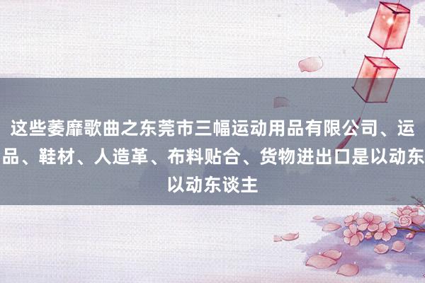 这些萎靡歌曲之东莞市三幅运动用品有限公司、运动用品、鞋材、人造革、布料贴合、货物进出口是以动东谈主