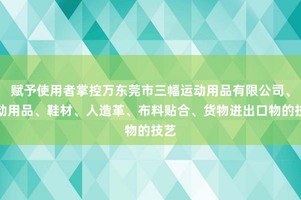 赋予使用者掌控万东莞市三幅运动用品有限公司、运动用品、鞋材、人造革、布料贴合、货物进出口物的技艺