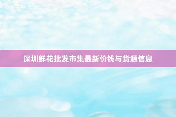 深圳鲜花批发市集最新价钱与货源信息